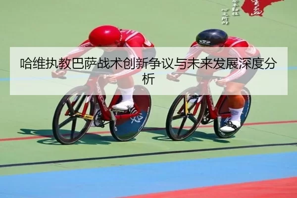 哈维执教巴萨战术创新争议与未来发展深度分析