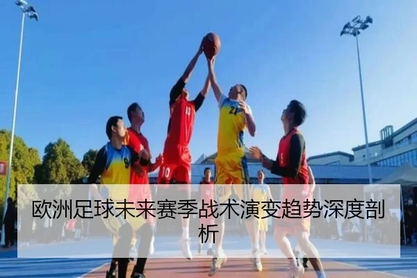 欧洲足球未来赛季战术演变趋势深度剖析
