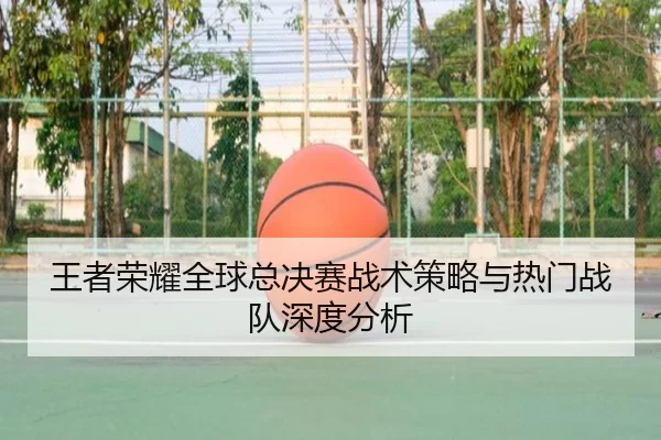 王者荣耀全球总决赛战术策略与热门战队深度分析